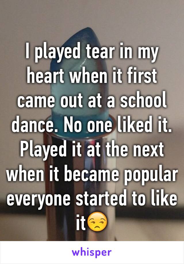 I played tear in my heart when it first came out at a school dance. No one liked it.
Played it at the next when it became popular everyone started to like it😒