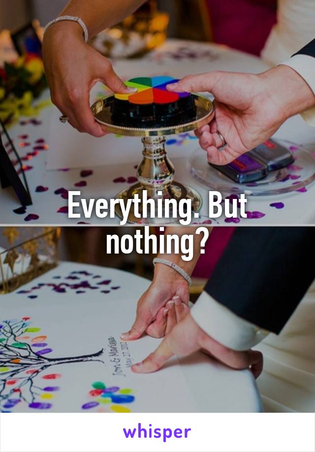 Everything. But nothing?