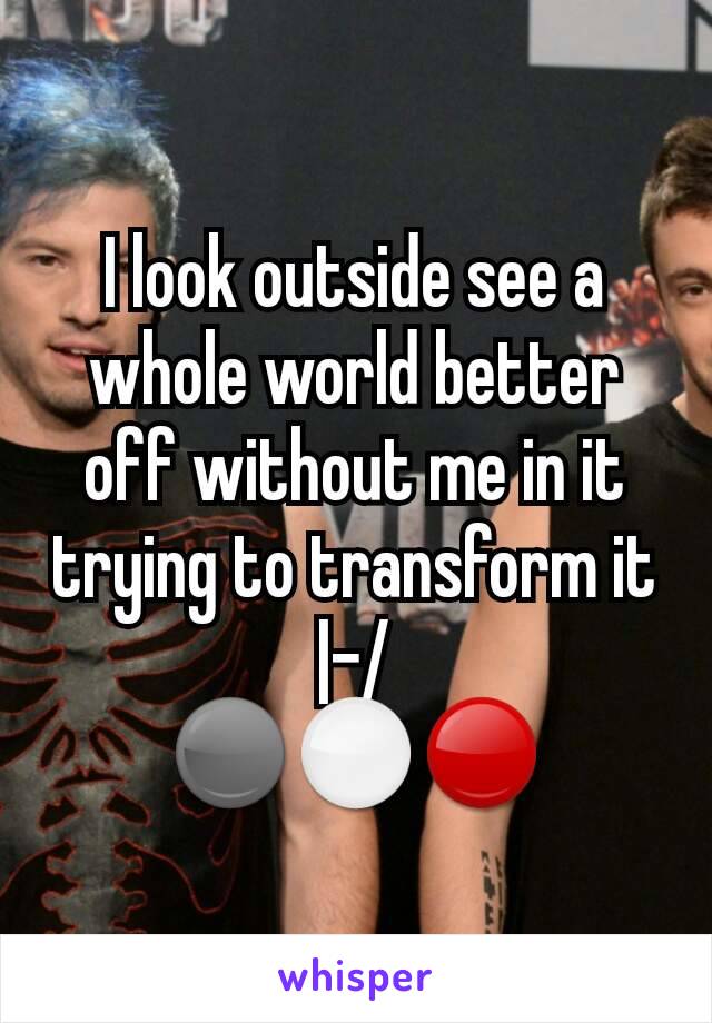 I look outside see a whole world better off without me in it trying to transform it
|-/
⚫⚪🔴