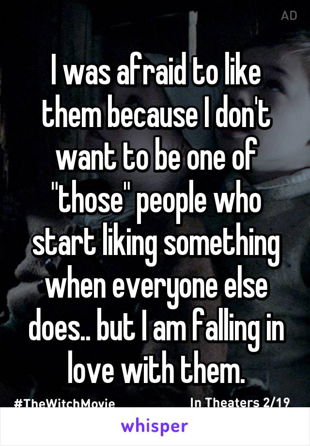 I was afraid to like them because I don't want to be one of "those" people who start liking something when everyone else does.. but I am falling in love with them.