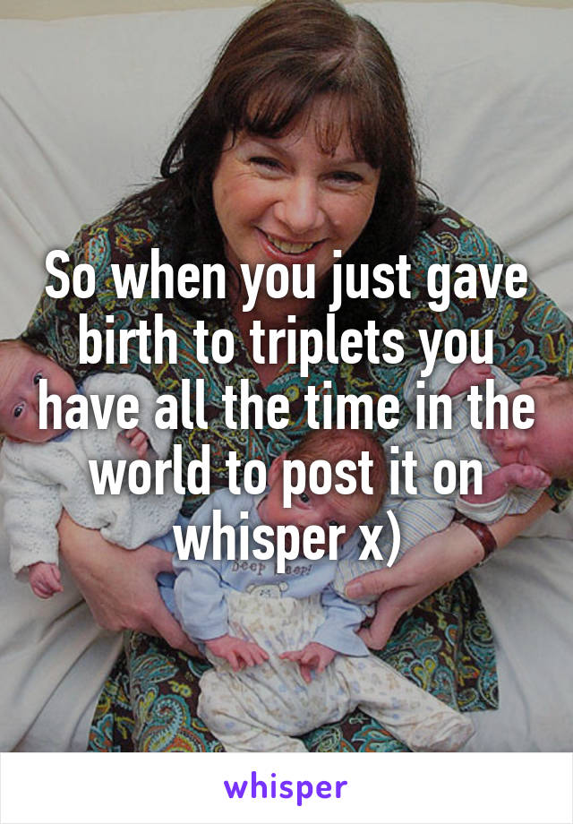 So when you just gave birth to triplets you have all the time in the world to post it on whisper x)