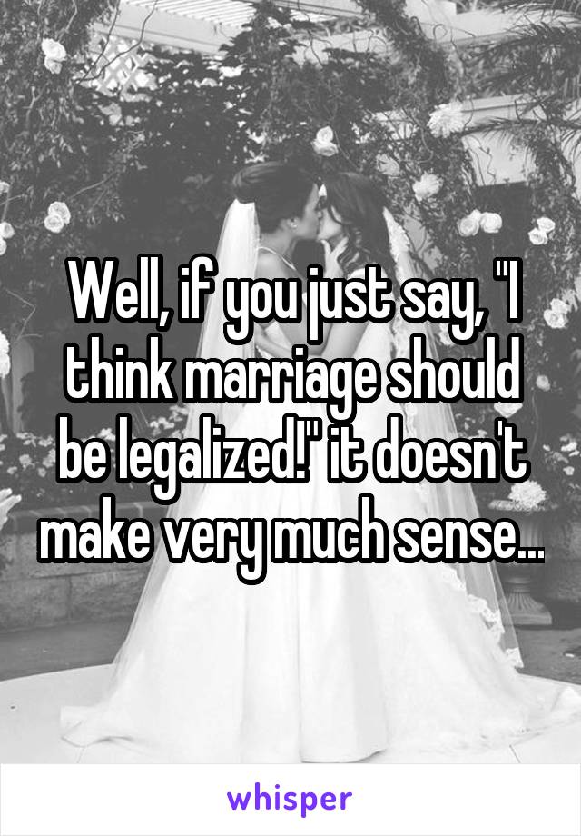 Well, if you just say, "I think marriage should be legalized!" it doesn't make very much sense...