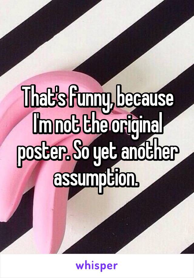 That's funny, because I'm not the original poster. So yet another assumption. 