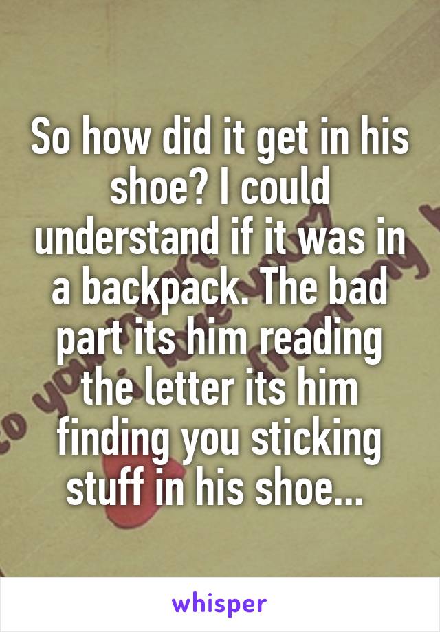 So how did it get in his shoe? I could understand if it was in a backpack. The bad part its him reading the letter its him finding you sticking stuff in his shoe... 