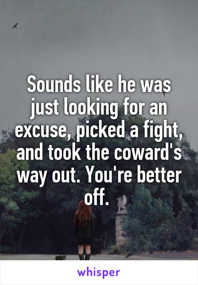 Sounds like he was just looking for an excuse, picked a fight, and took the coward's way out. You're better off. 