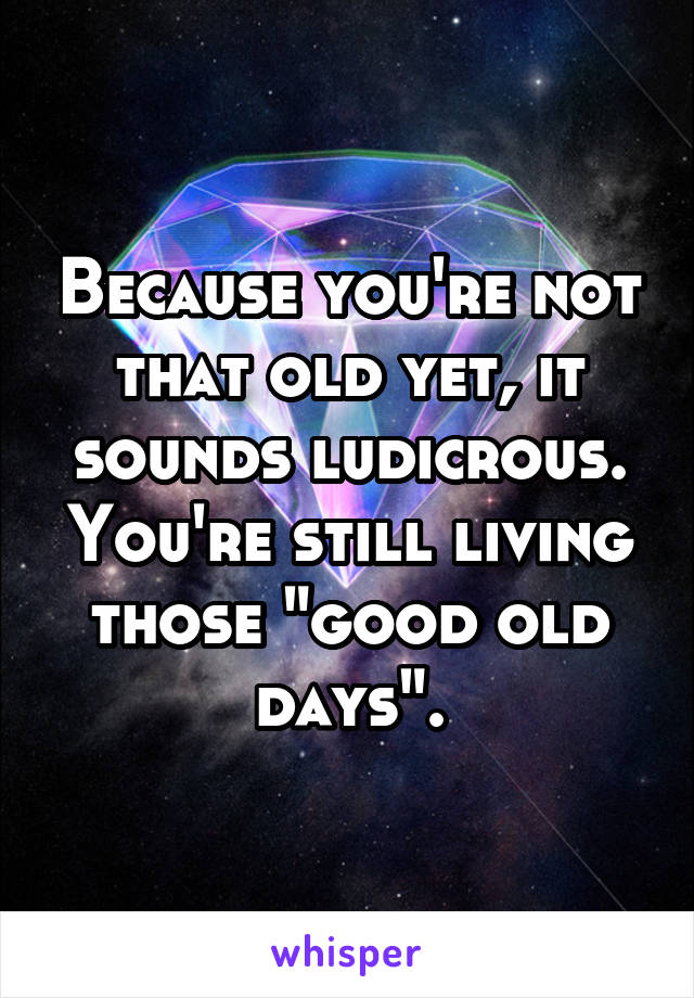 Because you're not that old yet, it sounds ludicrous. You're still living those "good old days".