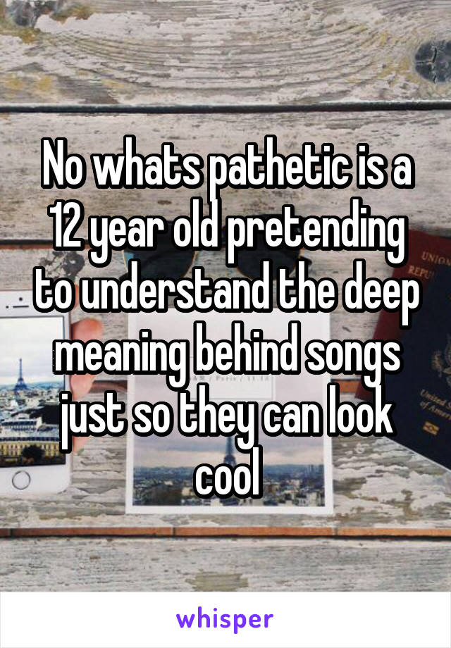 No whats pathetic is a 12 year old pretending to understand the deep meaning behind songs just so they can look cool