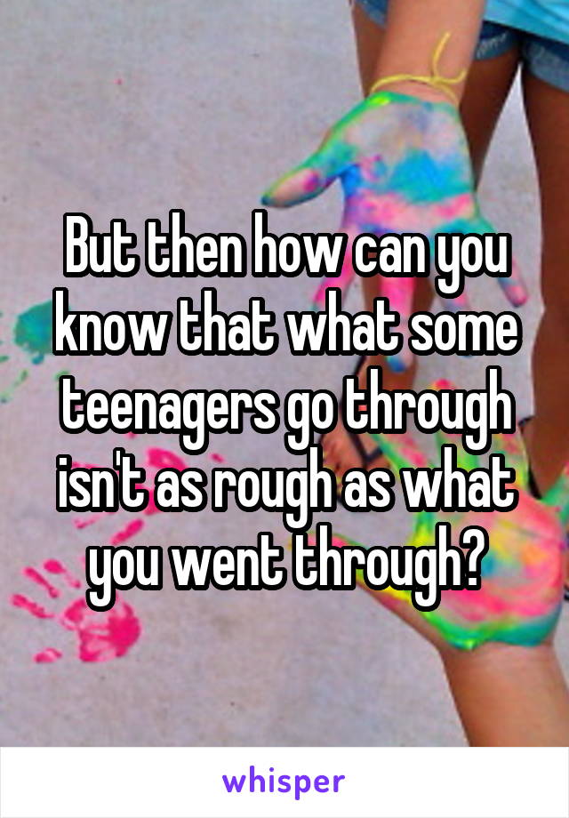 But then how can you know that what some teenagers go through isn't as rough as what you went through?