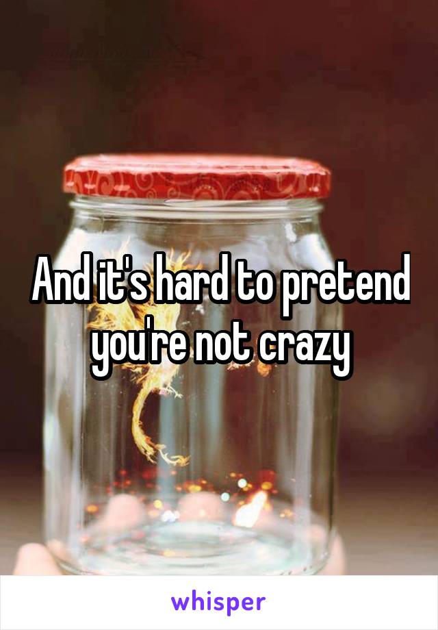 And it's hard to pretend you're not crazy