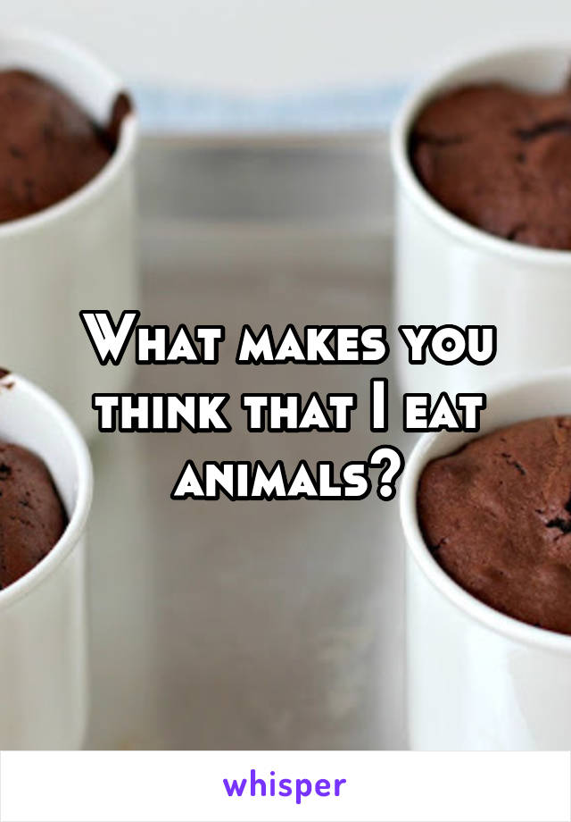 What makes you think that I eat animals?