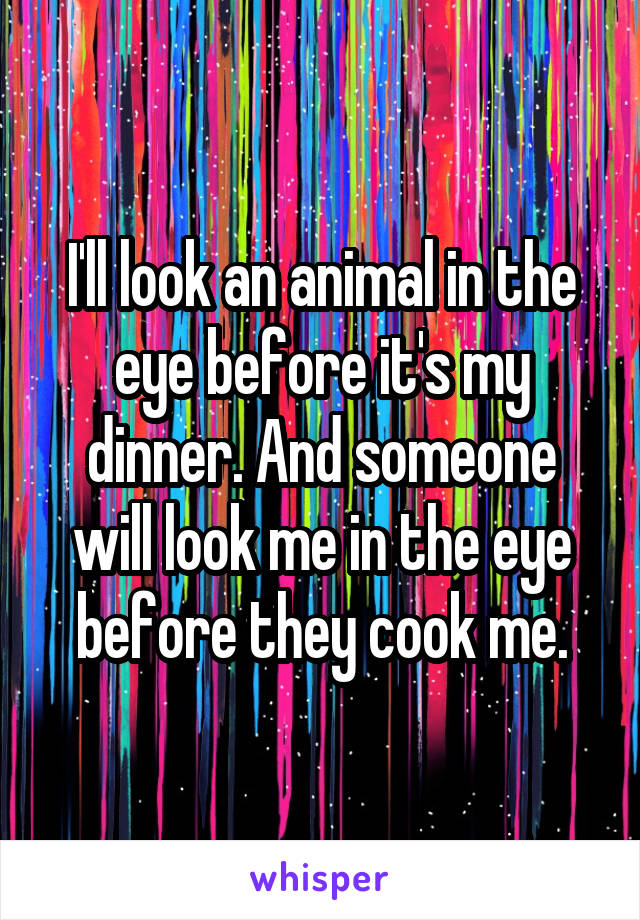 I'll look an animal in the eye before it's my dinner. And someone will look me in the eye before they cook me.