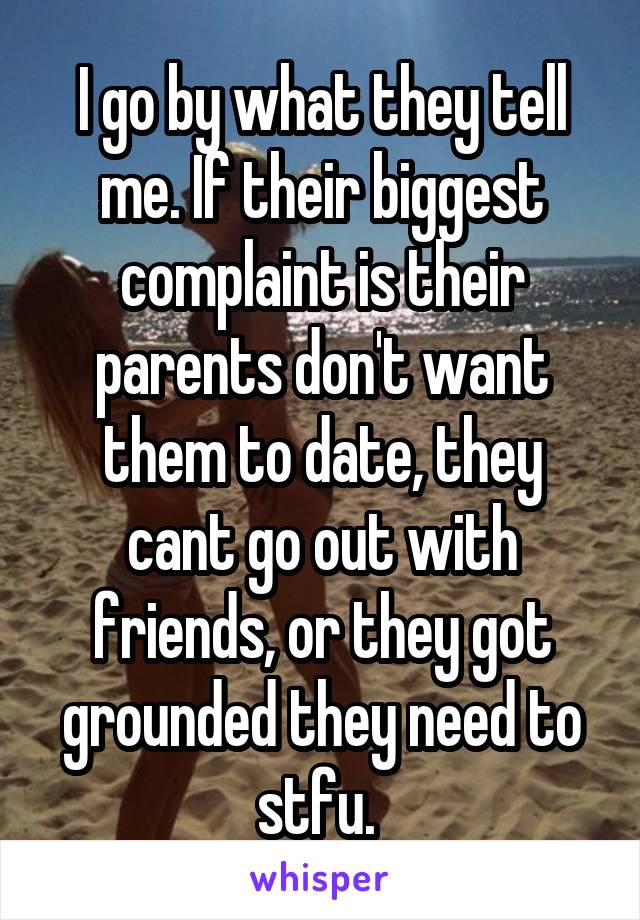 I go by what they tell me. If their biggest complaint is their parents don't want them to date, they cant go out with friends, or they got grounded they need to stfu. 