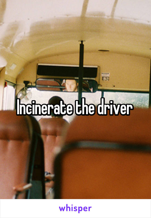 Incinerate the driver 