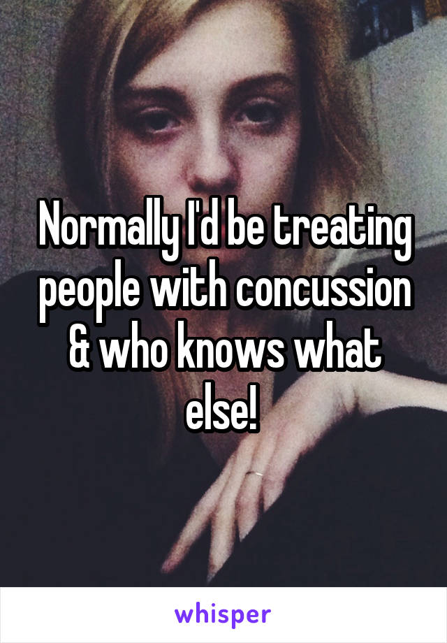 Normally I'd be treating people with concussion & who knows what else! 