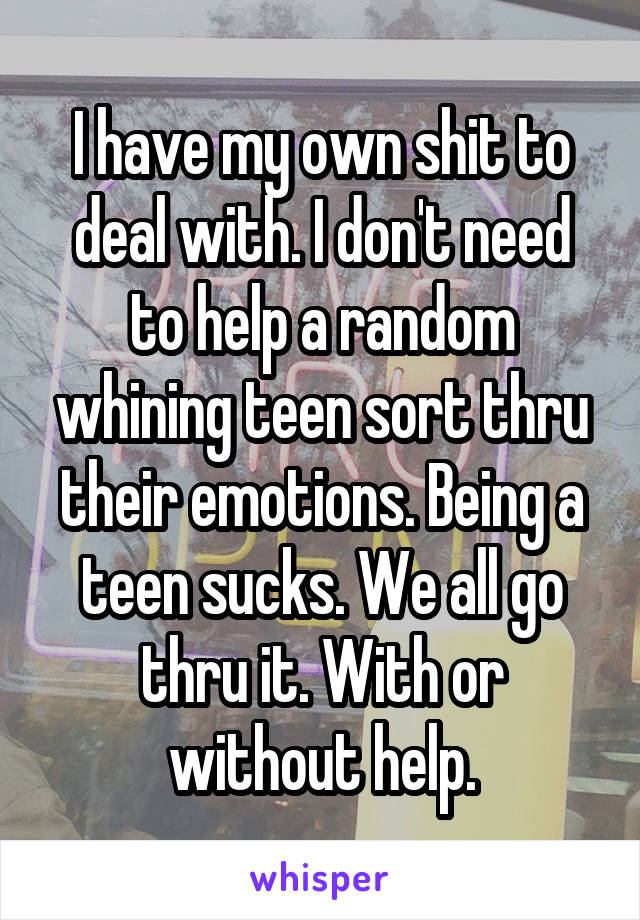 I have my own shit to deal with. I don't need to help a random whining teen sort thru their emotions. Being a teen sucks. We all go thru it. With or without help.