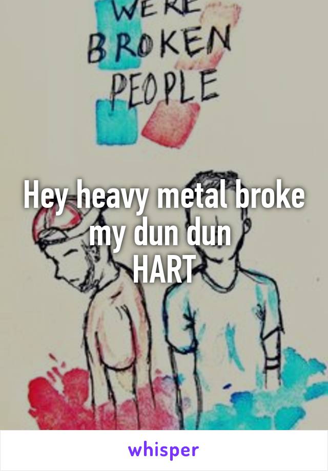 Hey heavy metal broke my dun dun 
HART