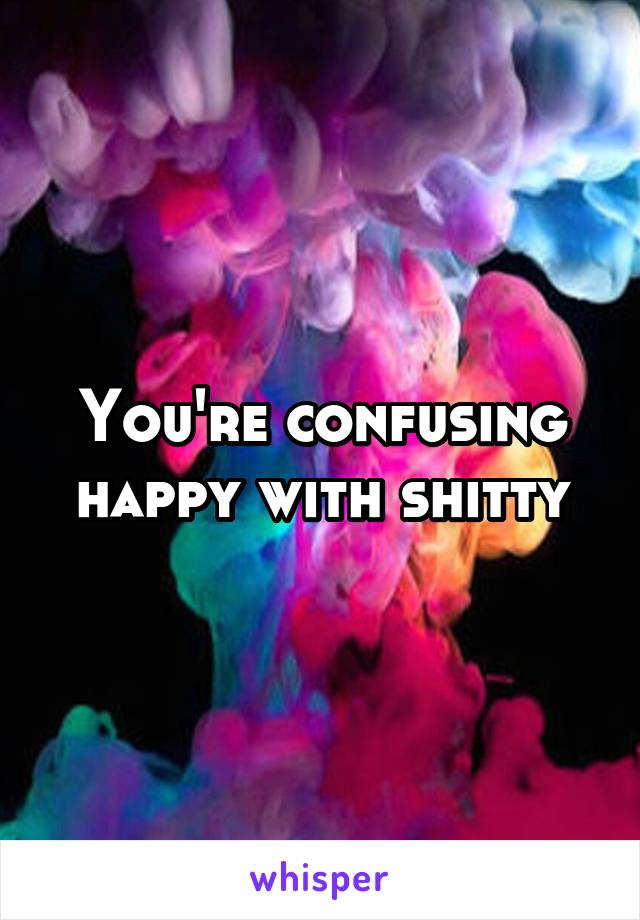 You're confusing happy with shitty