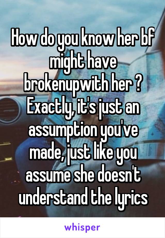 How do you know her bf might have brokenupwith her ? Exactly, it's just an assumption you've made, just like you assume she doesn't understand the lyrics