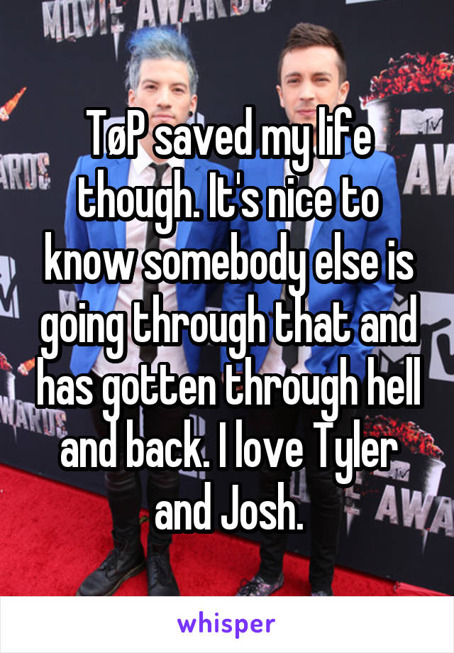 TøP saved my life though. It's nice to know somebody else is going through that and has gotten through hell and back. I love Tyler and Josh.