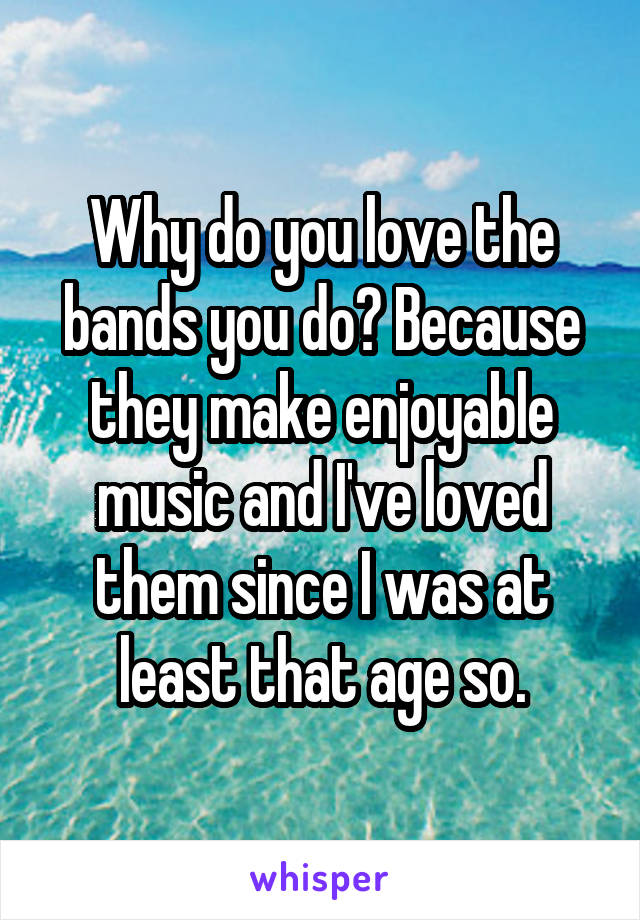 Why do you love the bands you do? Because they make enjoyable music and I've loved them since I was at least that age so.