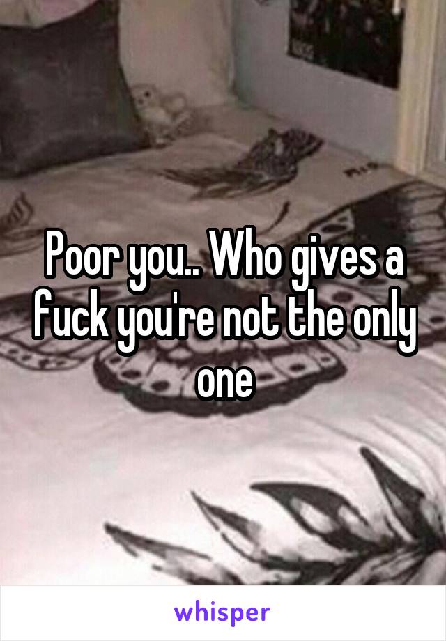 Poor you.. Who gives a fuck you're not the only one