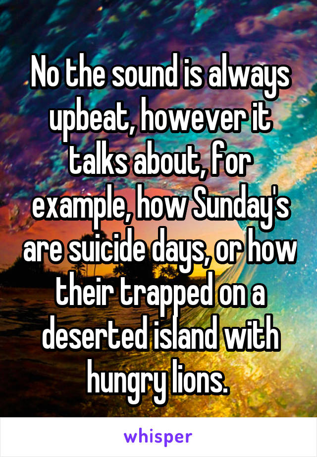 No the sound is always upbeat, however it talks about, for example, how Sunday's are suicide days, or how their trapped on a deserted island with hungry lions. 