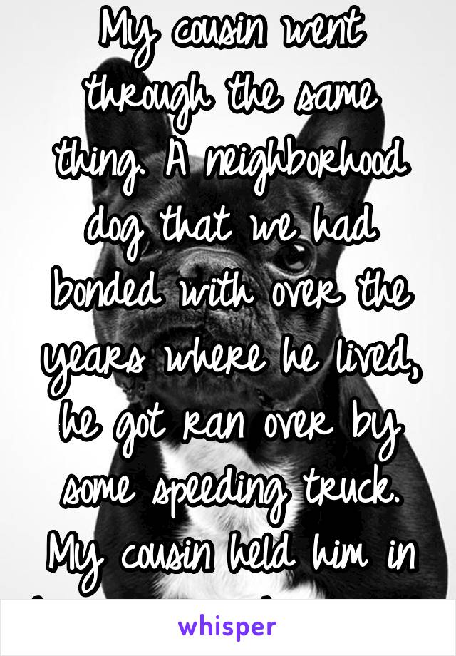 My cousin went through the same thing. A neighborhood dog that we had bonded with over the years where he lived, he got ran over by some speeding truck. My cousin held him in his arms as he passed.