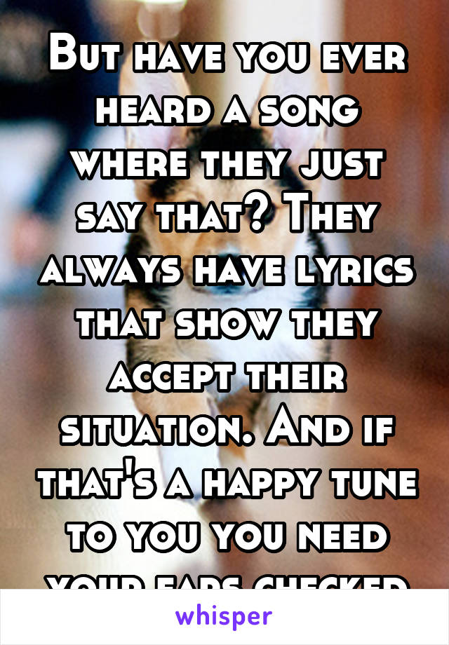 But have you ever heard a song where they just say that? They always have lyrics that show they accept their situation. And if that's a happy tune to you you need your ears checked