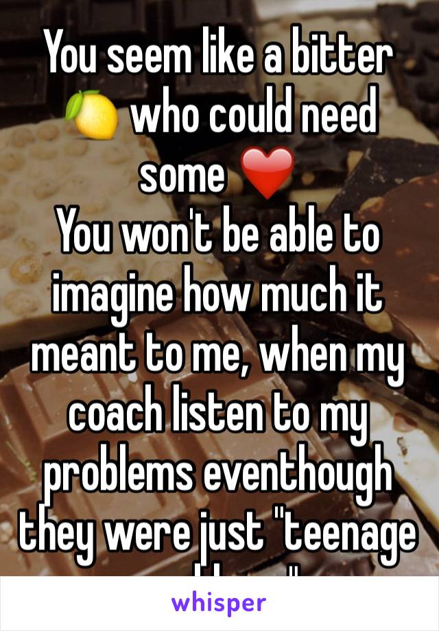 You seem like a bitter 🍋 who could need some ❤️ 
You won't be able to imagine how much it meant to me, when my coach listen to my problems eventhough they were just "teenage problems"