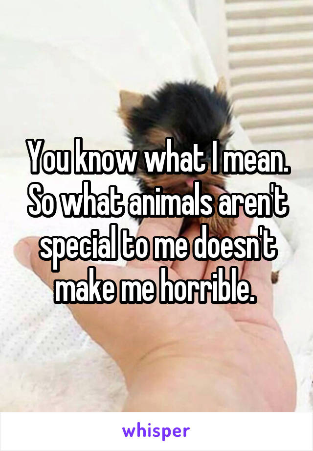 You know what I mean. So what animals aren't special to me doesn't make me horrible. 