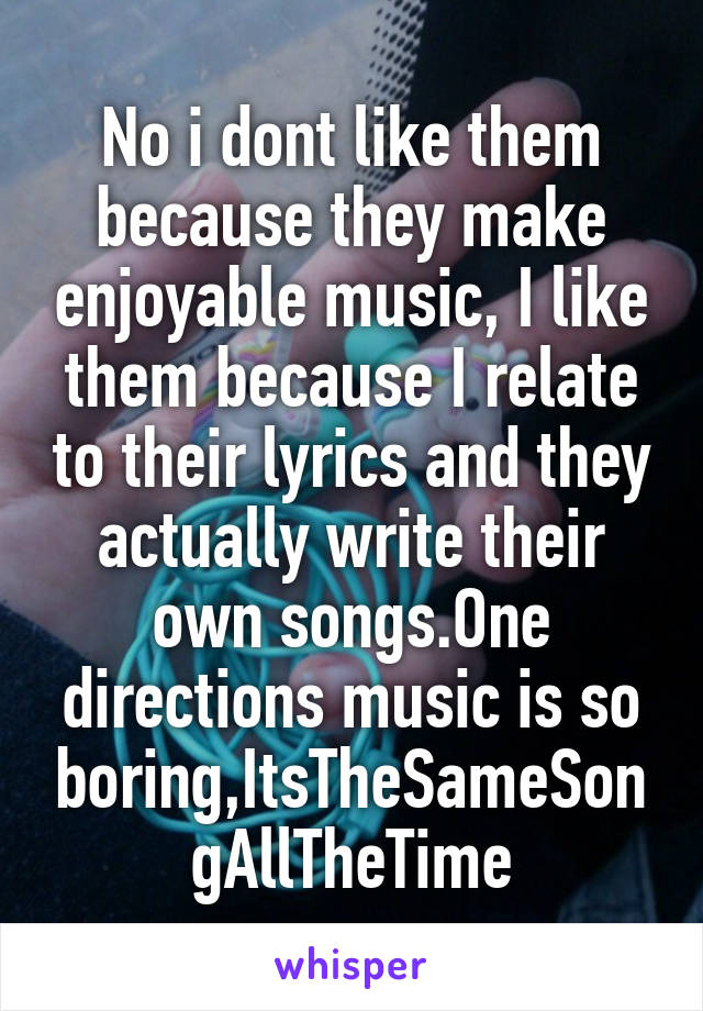 No i dont like them because they make enjoyable music, I like them because I relate to their lyrics and they actually write their own songs.One directions music is so boring,ItsTheSameSongAllTheTime