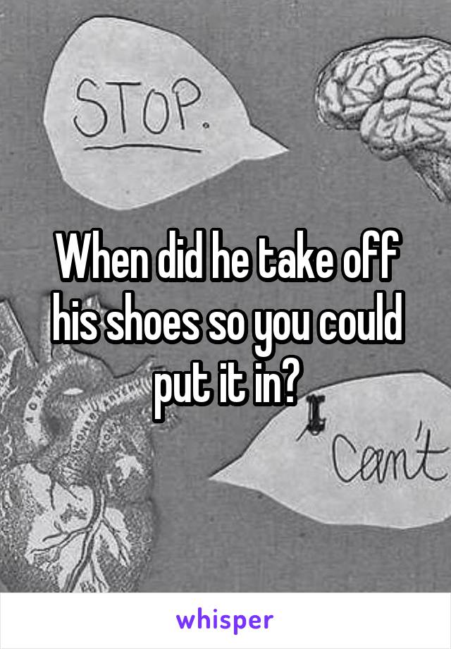 When did he take off his shoes so you could put it in?