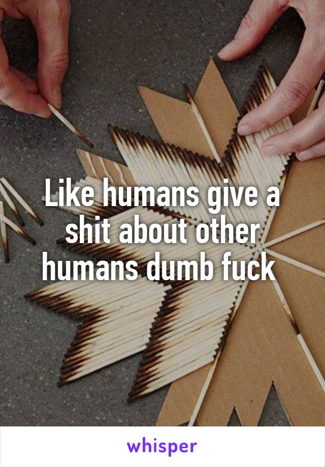 Like humans give a shit about other humans dumb fuck 