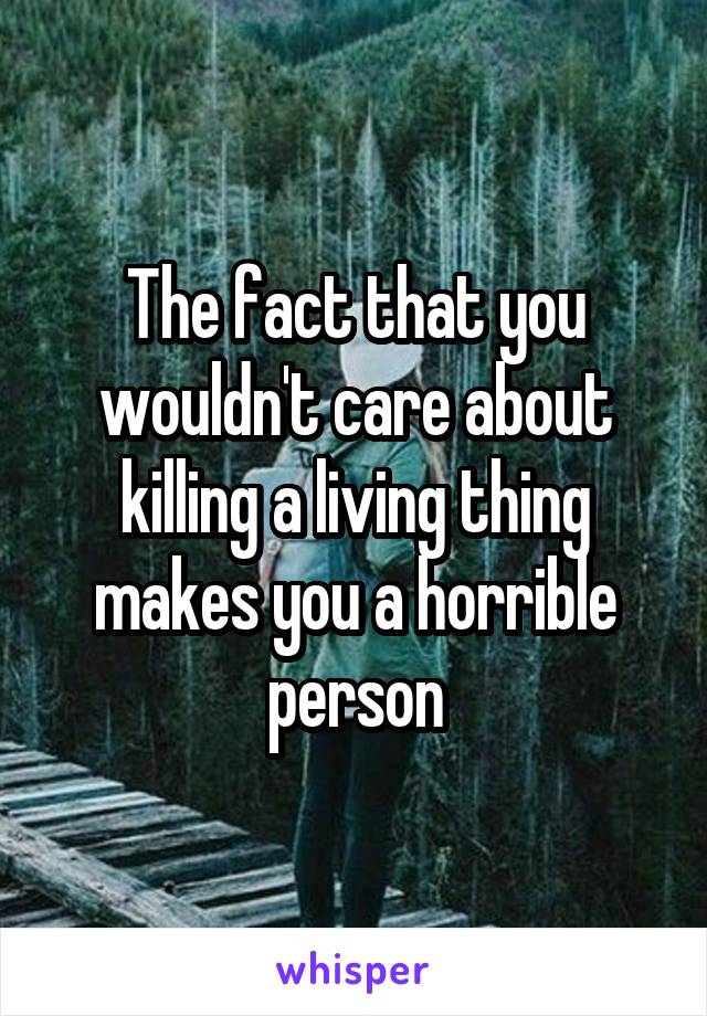 The fact that you wouldn't care about killing a living thing makes you a horrible person