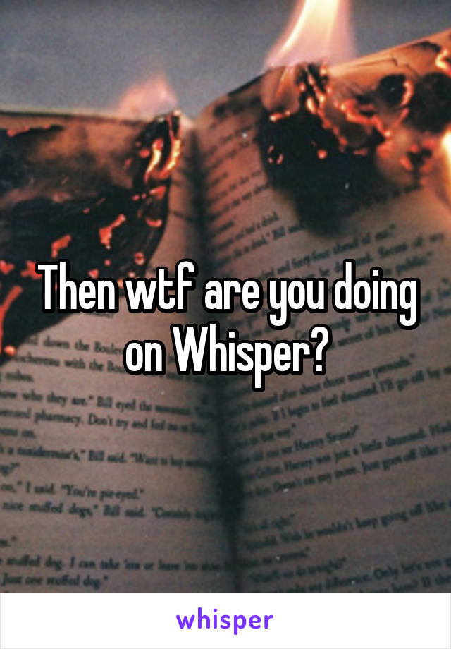 Then wtf are you doing on Whisper?