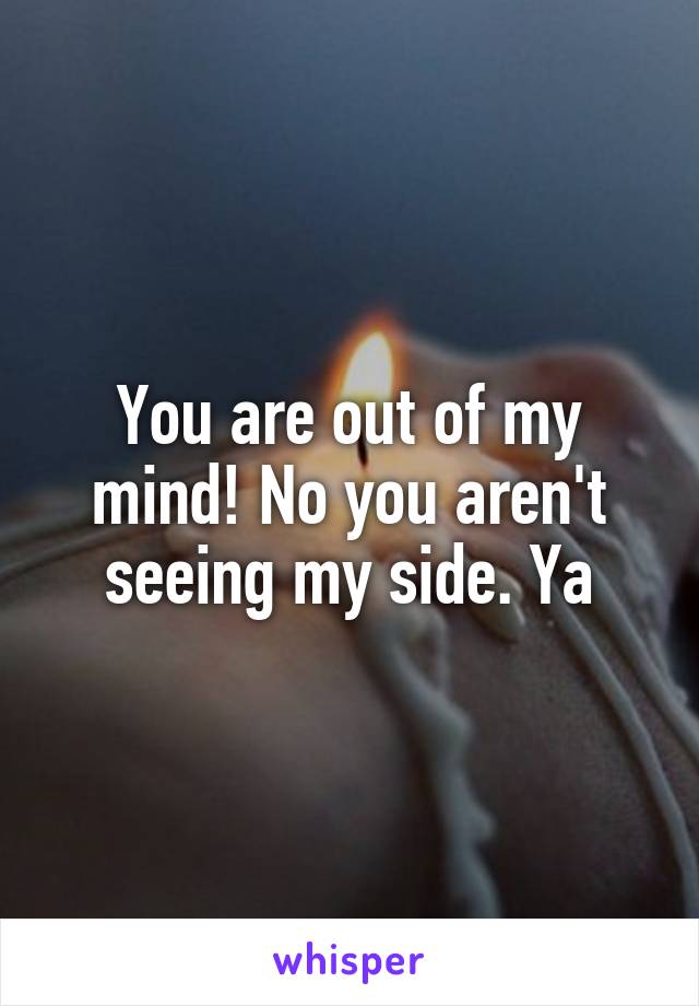 You are out of my mind! No you aren't seeing my side. Ya