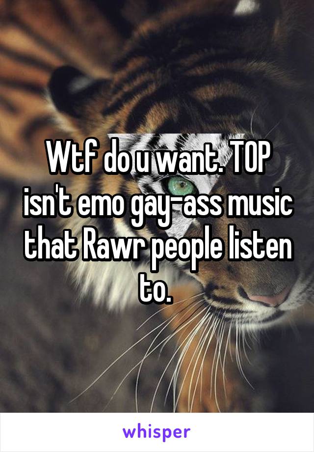 Wtf do u want. TOP isn't emo gay-ass music that Rawr people listen to. 