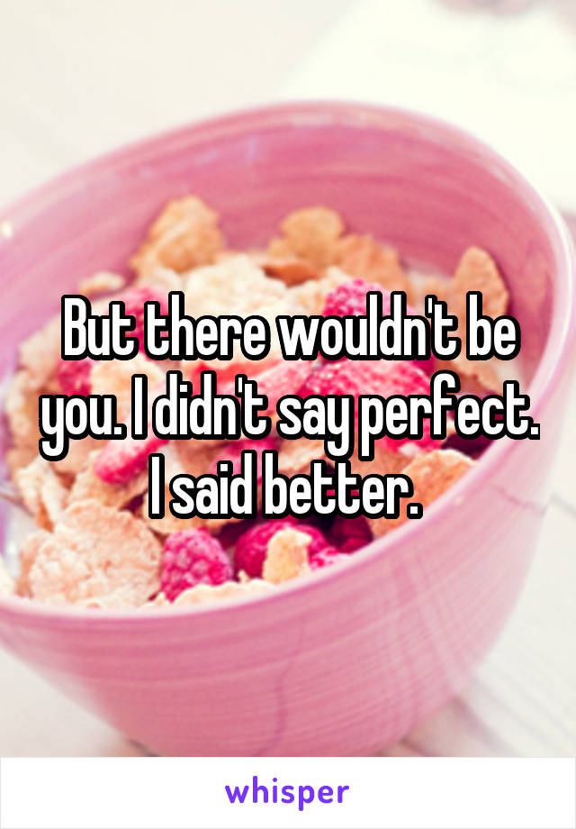 But there wouldn't be you. I didn't say perfect. I said better. 