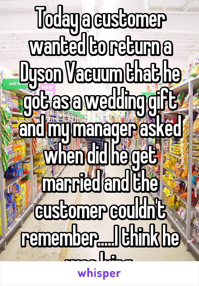 Today a customer wanted to return a Dyson Vacuum that he got as a wedding gift and my manager asked when did he get married and the customer couldn't remember.....I think he was lying 