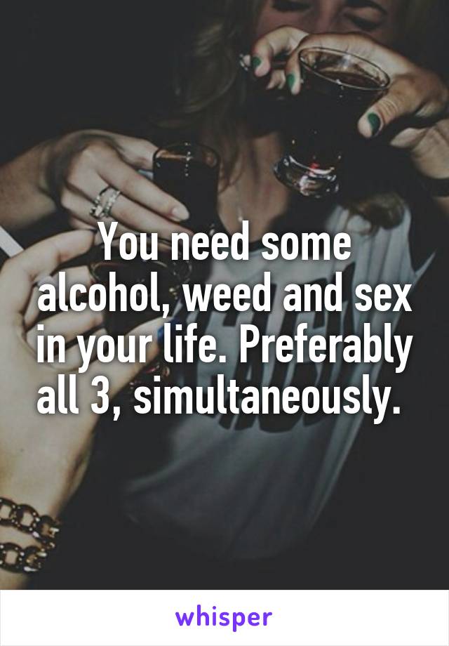 You need some alcohol, weed and sex in your life. Preferably all 3, simultaneously. 