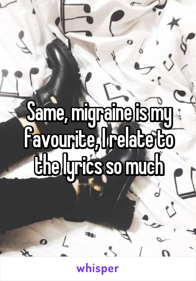 Same, migraine is my favourite, I relate to the lyrics so much