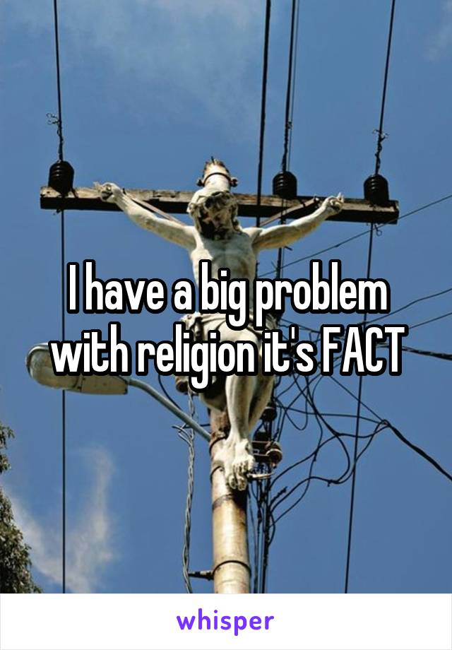 I have a big problem with religion it's FACT