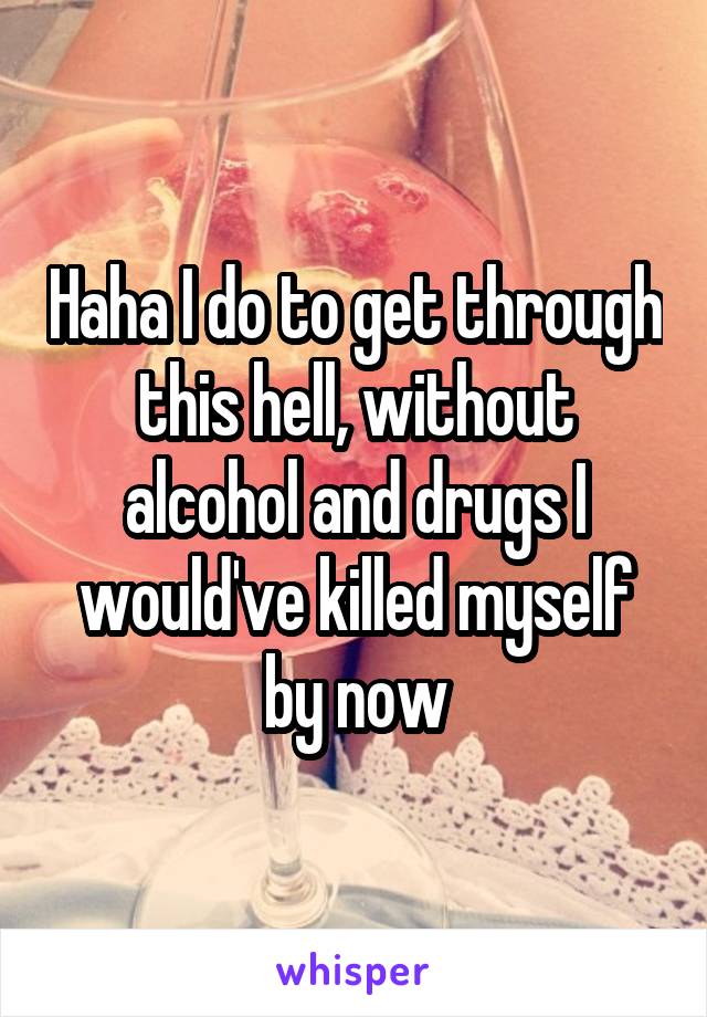 Haha I do to get through this hell, without alcohol and drugs I would've killed myself by now