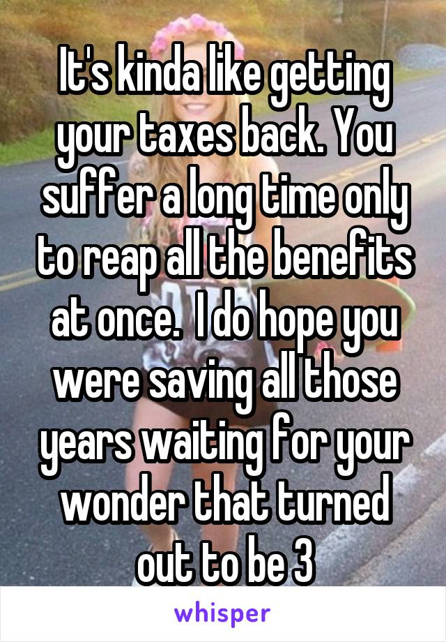 It's kinda like getting your taxes back. You suffer a long time only to reap all the benefits at once.  I do hope you were saving all those years waiting for your wonder that turned out to be 3