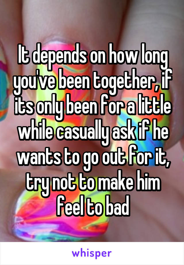 It depends on how long you've been together, if its only been for a little while casually ask if he wants to go out for it, try not to make him feel to bad
