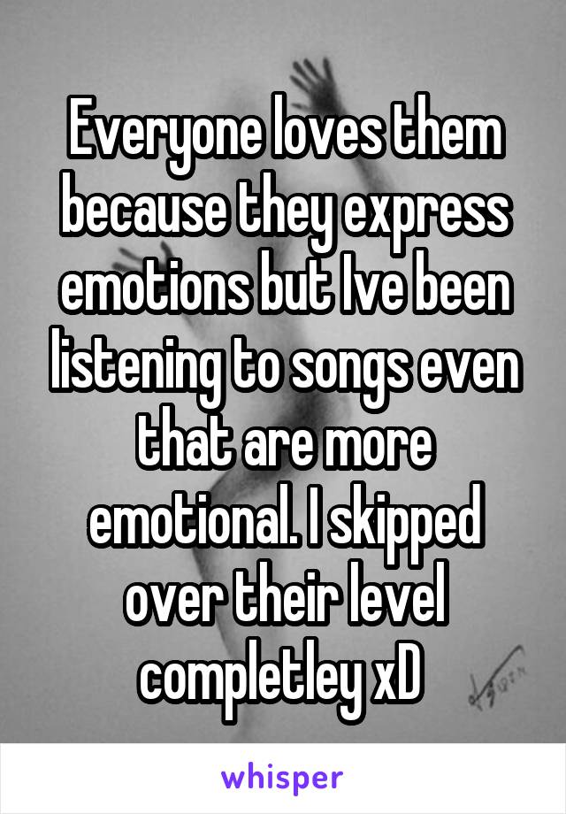 Everyone loves them because they express emotions but Ive been listening to songs even that are more emotional. I skipped over their level completley xD 