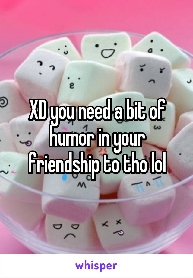XD you need a bit of humor in your friendship to tho lol