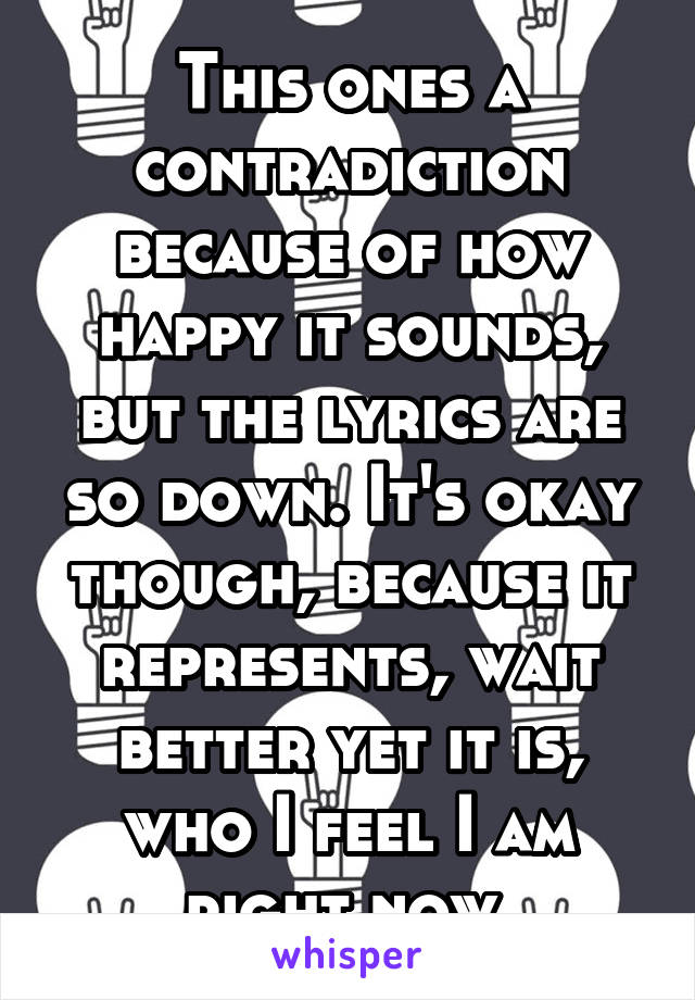 This ones a contradiction because of how happy it sounds, but the lyrics are so down. It's okay though, because it represents, wait better yet it is, who I feel I am right now.