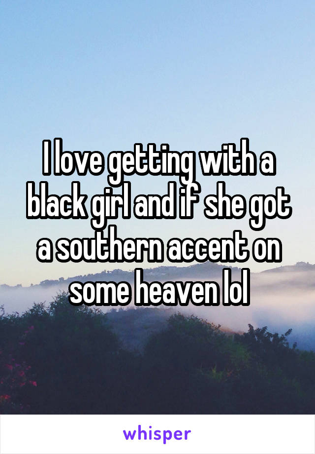 I love getting with a black girl and if she got a southern accent on some heaven lol