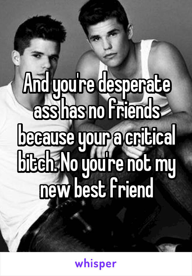 And you're desperate ass has no friends because your a critical bitch. No you're not my new best friend